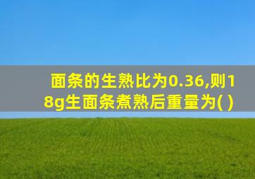 面条的生熟比为0.36,则18g生面条煮熟后重量为( )